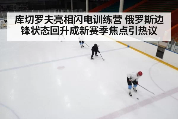 库切罗夫亮相闪电训练营 俄罗斯边锋状态回升成新赛季焦点引热议