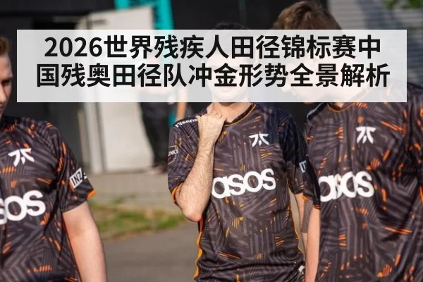 2026世界残疾人田径锦标赛中国残奥田径队冲金形势全景解析