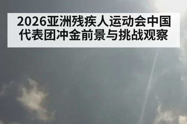 2026亚洲残疾人运动会中国代表团冲金前景与挑战观察